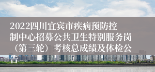 2022四川宜宾市疾病预防控制中心招募公共卫生特别服务岗（第三轮）考核总成绩及体检公告