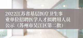 2022江苏省基层医疗卫生事业单位招聘医学人才拟聘用人员公示（苏州市吴江区第二批）