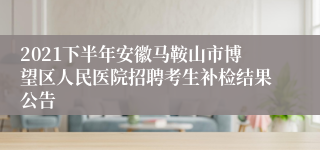 2021下半年安徽马鞍山市博望区人民医院招聘考生补检结果公告