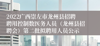 2022广西崇左市龙州县招聘聘用控制数医务人员（龙州县招聘会）第二批拟聘用人员公示