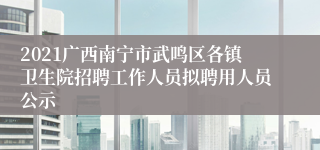 2021广西南宁市武鸣区各镇卫生院招聘工作人员拟聘用人员公示