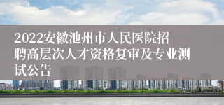 2022安徽池州市人民医院招聘高层次人才资格复审及专业测试公告