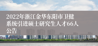 2022年浙江金华东阳市卫健系统引进硕士研究生人才66人公告