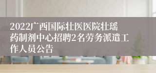 2022广西国际壮医医院壮瑶药制剂中心招聘2名劳务派遣工作人员公告