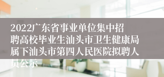 2022广东省事业单位集中招聘高校毕业生汕头市卫生健康局属下汕头市第四人民医院拟聘人员公示