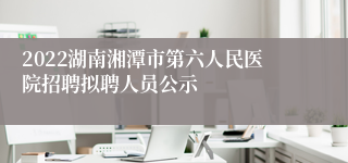 2022湖南湘潭市第六人民医院招聘拟聘人员公示