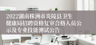 2022湖南株洲市炎陵县卫生健康局招聘资格复审合格人员公示及专业技能测试公告