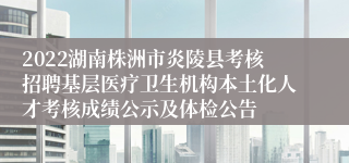 2022湖南株洲市炎陵县考核招聘基层医疗卫生机构本土化人才考核成绩公示及体检公告