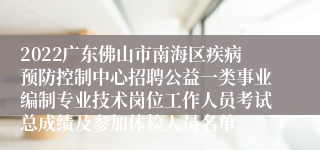 2022广东佛山市南海区疾病预防控制中心招聘公益一类事业编制专业技术岗位工作人员考试总成绩及参加体检人员名单