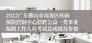 2022广东佛山市南海区疾病预防控制中心招聘公益一类事业编制工作人员考试总成绩及参加体检人员名单