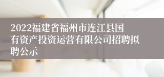 2022福建省福州市连江县国有资产投资运营有限公司招聘拟聘公示