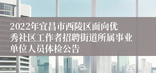 2022年宜昌市西陵区面向优秀社区工作者招聘街道所属事业单位人员体检公告