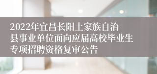 2022年宜昌长阳土家族自治县事业单位面向应届高校毕业生专项招聘资格复审公告