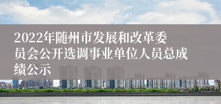 2022年随州市发展和改革委员会公开选调事业单位人员总成绩公示