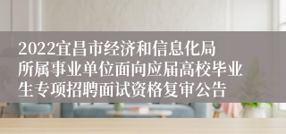 2022宜昌市经济和信息化局所属事业单位面向应届高校毕业生专项招聘面试资格复审公告