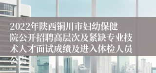 2022年陕西铜川市妇幼保健院公开招聘高层次及紧缺专业技术人才面试成绩及进入体检人员公告