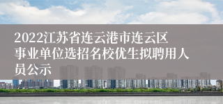 2022江苏省连云港市连云区事业单位选招名校优生拟聘用人员公示