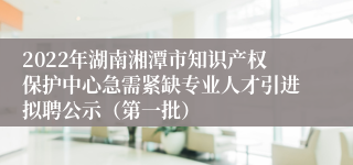 2022年湖南湘潭市知识产权保护中心急需紧缺专业人才引进拟聘公示（第一批）