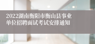 2022湖南衡阳市衡山县事业单位招聘面试考试安排通知