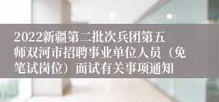 2022新疆第二批次兵团第五师双河市招聘事业单位人员（免笔试岗位）面试有关事项通知