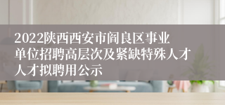 2022陕西西安市阎良区事业单位招聘高层次及紧缺特殊人才人才拟聘用公示