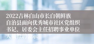 2022吉林白山市长白朝鲜族自治县面向优秀城市社区党组织书记、居委会主任招聘事业单位人员拟聘公示