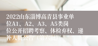 2022山东淄博高青县事业单位A1、A2、A3、A5类岗位公开招聘考察、体检弃权、递补人员公告（第六批）