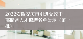 2022安徽安庆市引进党政干部储备人才拟聘名单公示（第一批）