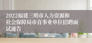 2022福建三明市人力资源和社会保障局市直事业单位招聘面试通告