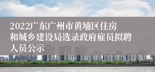 2022广东广州市黄埔区住房和城乡建设局选录政府雇员拟聘人员公示