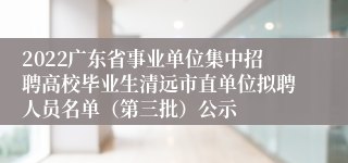 2022广东省事业单位集中招聘高校毕业生清远市直单位拟聘人员名单（第三批）公示