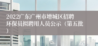 2022广东广州市增城区招聘环保员拟聘用人员公示（第五批）