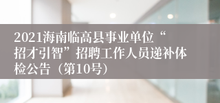 2021海南临高县事业单位“招才引智”招聘工作人员递补体检公告（第10号）