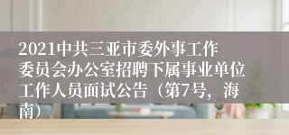 2021中共三亚市委外事工作委员会办公室招聘下属事业单位工作人员面试公告（第7号，海南）