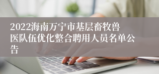 2022海南万宁市基层畜牧兽医队伍优化整合聘用人员名单公告