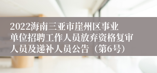 2022海南三亚市崖州区事业单位招聘工作人员放弃资格复审人员及递补人员公告（第6号）