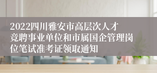 2022四川雅安市高层次人才竞聘事业单位和市属国企管理岗位笔试准考证领取通知