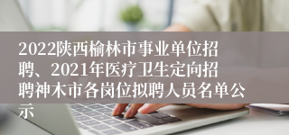 2022陕西榆林市事业单位招聘、2021年医疗卫生定向招聘神木市各岗位拟聘人员名单公示