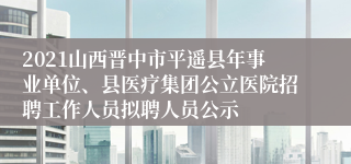 2021山西晋中市平遥县年事业单位、县医疗集团公立医院招聘工作人员拟聘人员公示