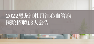 2022黑龙江牡丹江心血管病医院招聘13人公告