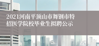 2021河南平顶山市舞钢市特招医学院校毕业生拟聘公示