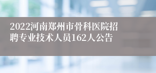 2022河南郑州市骨科医院招聘专业技术人员162人公告