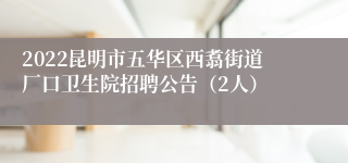 2022昆明市五华区西翥街道厂口卫生院招聘公告（2人）