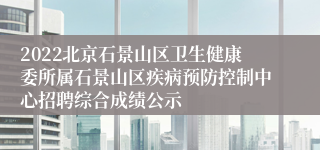 2022北京石景山区卫生健康委所属石景山区疾病预防控制中心招聘综合成绩公示