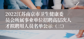 2022江苏南京市卫生健康委员会所属事业单位招聘高层次人才拟聘用人员名单公示（三）