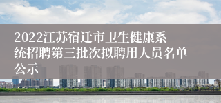 2022江苏宿迁市卫生健康系统招聘第三批次拟聘用人员名单公示