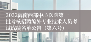 2022海南西部中心医院第一批考核招聘编外专业技术人员考试成绩名单公告（第六号）