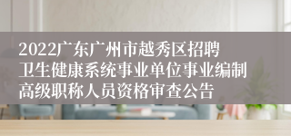 2022广东广州市越秀区招聘卫生健康系统事业单位事业编制高级职称人员资格审查公告