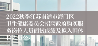 2022秋季江苏南通市海门区卫生健康委员会招聘政府购买服务岗位人员面试成绩及拟入围体检人员公示