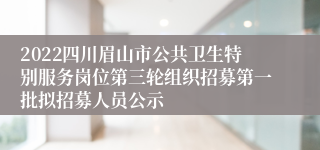 2022四川眉山市公共卫生特别服务岗位第三轮组织招募第一批拟招募人员公示